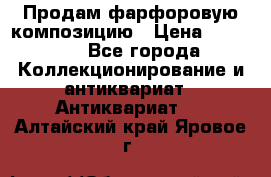 Продам фарфоровую композицию › Цена ­ 16 000 - Все города Коллекционирование и антиквариат » Антиквариат   . Алтайский край,Яровое г.